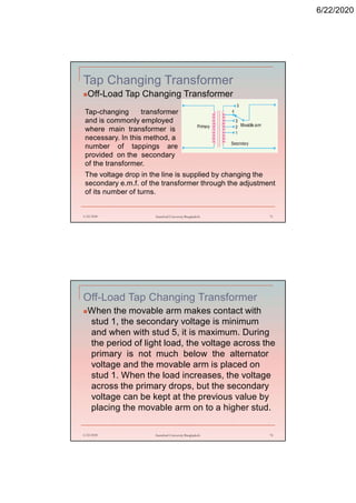 6/22/2020
Tap Changing Transformer
Off-Load Tap Changing Transformer
6/22/2020 Stamford University Bangladesh 71
Tap-changing transformer
and is commonly employed
where main transformer is
necessary. In this method, a
number of tappings are
provided on the secondary
of the transformer.
The voltage drop in the line is supplied by changing the
secondary e.m.f. of the transformer through the adjustment
of its number of turns.
Off-Load Tap Changing Transformer
When the movable arm makes contact with
stud 1, the secondary voltage is minimum
and when with stud 5, it is maximum. During
the period of light load, the voltage across the
primary is not much below the alternator
voltage and the movable arm is placed on
stud 1. When the load increases, the voltage
across the primary drops, but the secondary
voltage can be kept at the previous value by
placing the movable arm on to a higher stud.
6/22/2020 Stamford University Bangladesh 72
 