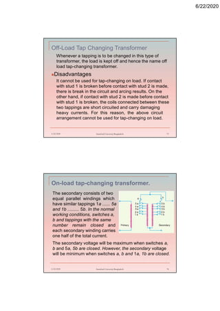 6/22/2020
Off-Load Tap Changing Transformer
Whenever a tapping is to be changed in this type of
transformer, the load is kept off and hence the name off
load tap-changing transformer.
Disadvantages
It cannot be used for tap-changing on load. If contact
with stud 1 is broken before contact with stud 2 is made,
there is break in the circuit and arcing results. On the
other hand, if contact with stud 2 is made before contact
with stud 1 is broken, the coils connected between these
two tappings are short circuited and carry damaging
heavy currents. For this reason, the above circuit
arrangement cannot be used for tap-changing on load.
6/22/2020 Stamford University Bangladesh 73
On-load tap-changing transformer.
6/22/2020 Stamford University Bangladesh 74
The secondary consists of two
equal parallel windings which
have similar tappings 1a ...... 5a
and 1b ......... 5b. In the normal
working conditions, switches a,
b and tappings with the same
number remain closed and
each secondary winding carries
one half of the total current.
The secondary voltage will be maximum when switches a,
b and 5a, 5b are closed. However, the secondary voltage
will be minimum when switches a, b and 1a, 1b are closed.
 