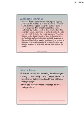 6/22/2020
Working Principle
Suppose that the transformer is working with tapping
position at 4a, 4b and it is desired to alter its position to
5a, 5b. For this purpose, one of the switches a and b,
say a, is opened. This takes the secondary winding
controlled by switch a out of the circuit. Now, the
secondary winding controlled by switch b carries the total
current which is twice its rated capacity. Then the
tapping on the disconnected winding is changed to 5a
and switch a is closed. After this, switch b is opened to
disconnect its winding, tapping position on this winding is
changed to 5b and then switch b is closed. In this way,
tapping position is changed without interrupting the
supply.
6/22/2020 Stamford University Bangladesh 75
Disadvantages
This method has the following disadvantages:
During switching, the impedance of
transformer is increased and there will be a
voltage surge.
There are twice as many tappings as the
voltage steps.
6/22/2020 Stamford University Bangladesh 76
 