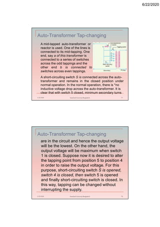 6/22/2020
Auto-Transformer Tap-changing
6/22/2020 Stamford University Bangladesh 77
A mid-tapped auto-transformer or
reactor is used. One of the lines is
connected to its mid-tapping. One
end, say a of this transformer is
connected to a series of switches
across the odd tappings and the
other end b is connected to
switches across even tappings.
A short-circuiting switch S is connected across the auto-
transformer and remains in the closed position under
normal operation. In the normal operation, there is *no
inductive voltage drop across the auto-transformer. It is
clear that with switch 5 closed, minimum secondary turns
Auto-Transformer Tap-changing
are in the circuit and hence the output voltage
will be the lowest. On the other hand, the
output voltage will be maximum when switch
1 is closed. Suppose now it is desired to alter
the tapping point from position 5 to position 4
in order to raise the output voltage. For this
purpose, short-circuiting switch S is opened,
switch 4 is closed, then switch 5 is opened
and finally short-circuiting switch is closed. In
this way, tapping can be changed without
interrupting the supply.
6/22/2020 Stamford University Bangladesh 78
 