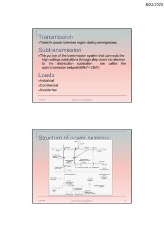 6/22/2020
Transmission
Transfer power between region during emergencies.
Subtransmission
The portion of the transmission system that connects the
high-voltage substations through step down transformer
to the distribution substation are called the
subtransmission network(69kV-138kV)
Loads
Industrial
Commercial
Residential
6/22/2020 Stamford University Bangladesh 7
Structure of power systems
6/22/2020 Stamford University Bangladesh 8
 