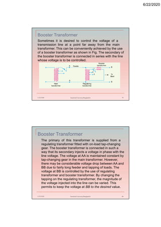 6/22/2020
Booster Transformer
6/22/2020 Stamford University Bangladesh 79
Sometimes it is desired to control the voltage of a
transmission line at a point far away from the main
transformer. This can be conveniently achieved by the use
of a booster transformer as shown in Fig. The secondary of
the booster transformer is connected in series with the line
whose voltage is to be controlled.
Booster Transformer
The primary of this transformer is supplied from a
regulating transformer fitted with on-load tap-changing
gear. The booster transformer is connected in such a
way that its secondary injects a voltage in phase with the
line voltage. The voltage at AA is maintained constant by
tap-changing gear in the main transformer. However,
there may be considerable voltage drop between AA and
BB due to fairly long feeder and tapping of loads. The
voltage at BB is controlled by the use of regulating
transformer and booster transformer. By changing the
tapping on the regulating transformer, the magnitude of
the voltage injected into the line can be varied. This
permits to keep the voltage at BB to the desired value.
6/22/2020 Stamford University Bangladesh 80
 