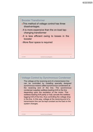 6/22/2020
Booster Transformer
This method of voltage control has three
disadvantages.
It is more expensive than the on-load tap-
changing transformer
It is less efficient owing to losses in the
booster
More floor space is required
6/22/2020 Stamford University Bangladesh 81
Voltage Control by Synchronous Condenser
The voltage at the receiving end of a transmission line
can be controlled by installing specially designed
synchronous motors called synchronous condensers at
the receiving end of the line. The synchronous
condenser supplies wattless leading kVA to the line
depending upon the excitation of the motor. This
wattless leading kVA partly or fully cancels the wattless
lagging kVA of the line, thus controlling the voltage drop
in the line. In this way, voltage at the receiving end of a
transmission line can be kept constant as the load on the
system changes.
6/22/2020 Stamford University Bangladesh 82
 
