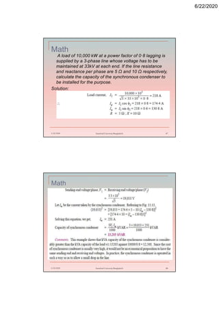 6/22/2020
Math
A load of 10,000 kW at a power factor of 0·8 lagging is
supplied by a 3-phase line whose voltage has to be
maintained at 33kV at each end. If the line resistance
and reactance per phase are 5 Ω and 10 Ω respectively,
calculate the capacity of the synchronous condenser to
be installed for the purpose.
Solution:
6/22/2020 Stamford University Bangladesh 87
Math
6/22/2020 Stamford University Bangladesh 88
 