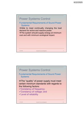 6/22/2020
Power Systems Control
Fundamental Requirements of Sound Power
Systems
6/22/2020 Stamford University Bangladesh 9
Able to meet continually changing the load
demand for active and reactive power.
The system should supply energy at minimum
cost and with minimum ecological impact.
Power Systems Control
Fundamental Requirements of Sound Power
Systems
6/22/2020 Stamford University Bangladesh 10
The “quality” of power supply must meet
certain minimum standards with regards to
the following factors:
Constancy of frequency;
Constancy of voltage; and
Level of reliability
 