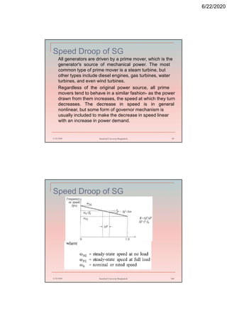 6/22/2020
Speed Droop of SG
All generators are driven by a prime mover, which is the
generator's source of mechanical power. The most
common type of prime mover is a steam turbine, but
other types include diesel engines, gas turbines, water
turbines, and even wind turbines.
Regardless of the original power source, all prime
movers tend to behave in a similar fashion- as the power
drawn from them increases, the speed at which they turn
decreases. The decrease in speed is in general
nonlinear, but some form of governor mechanism is
usually included to make the decrease in speed linear
with an increase in power demand.
6/22/2020 Stamford University Bangladesh 99
Speed Droop of SG
6/22/2020 Stamford University Bangladesh 100
 