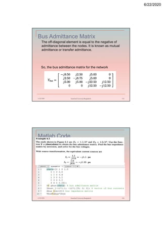 6/22/2020
Bus Admittance Matrix
The off-diagonal element is equal to the negative of
admittance between the nodes. It is known as mutual
admittance or transfer admittance.
6/22/2020 Stamford University Bangladesh 115
So, the bus admittance matrix for the network
Matlab Code
6/22/2020 Stamford University Bangladesh 116
 