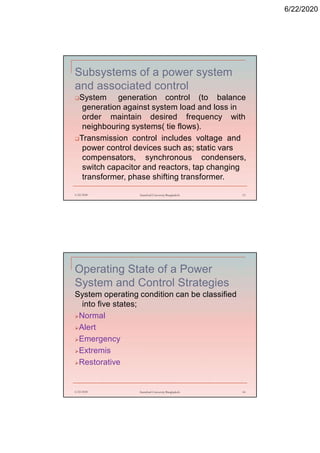 6/22/2020
Subsystems of a power system
and associated control
System generation control (to balance
generation against system load and loss in
order maintain desired frequency with
neighbouring systems( tie flows).
Transmission control includes voltage and
power control devices such as; static vars
compensators, synchronous condensers,
switch capacitor and reactors, tap changing
transformer, phase shifting transformer.
6/22/2020 Stamford University Bangladesh 13
Operating State of a Power
System and Control Strategies
System operating condition can be classified
into five states;
Normal
Alert
Emergency
Extremis
Restorative
6/22/2020 Stamford University Bangladesh 14
 