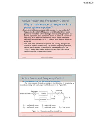 6/22/2020
Active Power and Frequency Control
Why is maintenance of frequency in a
power system important?
Steam turbine blades are designed to operate in a narrow band of
frequencies. Deviation of frequency beyond this band may cause
gradual or immediate turbine damage. Consequently, protective and
control equipment take corrective action in case of under/over
frequency. A 50 Hz steam turbine may not be able to withstand
frequency deviation of +2 Hz to -2.5 Hz for more than an hour in its
entire life!
Loads and other electrical equipment are usually designed to
operate at a particular frequency. Off-nominal frequency operation
causes electrical loads to deviate from the desired output. The
output of power plant auxiliaries like pumps or fans may reduce,
causing reduction in power plant output.
6/22/2020 Stamford University Bangladesh 153
Active Power and Frequency Control
Fundamentals of Speed Governing
6/22/2020 Stamford University Bangladesh 154
 