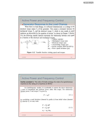 6/22/2020
Active Power and Frequency Control
Generator Response to the Load Change
6/22/2020 Stamford University Bangladesh 155
Active Power and Frequency Control
6/22/2020 Stamford University Bangladesh 156
Inertia constant is “the ratio of kinetic energy of a rotor of a synchronous
machine to the rating of a machine (in MVA)”.
 