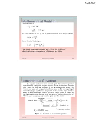 6/22/2020
Mathematical Problem
6/22/2020 Stamford University Bangladesh 163
The steady state speed deviation is 0.0133 pu. So, for 60Hz of
electrical frequency deviation is 0.0133 pu x 60= 0.8Hz.
Isochronous Governor
6/22/2020 Stamford University Bangladesh 164
 