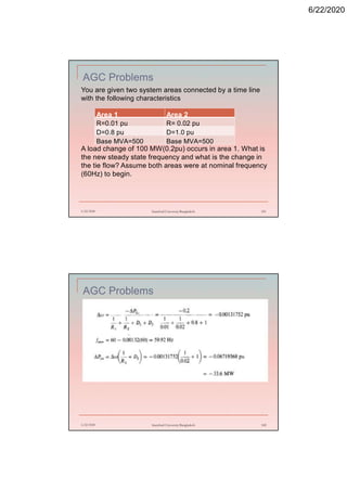 6/22/2020
AGC Problems
6/22/2020 Stamford University Bangladesh 181
You are given two system areas connected by a time line
with the following characteristics
A load change of 100 MW(0.2pu) occurs in area 1. What is
the new steady state frequency and what is the change in
the tie flow? Assume both areas were at nominal frequency
(60Hz) to begin.
Area 1 Area 2
R=0.01 pu R= 0.02 pu
D=0.8 pu D=1.0 pu
Base MVA=500 Base MVA=500
AGC Problems
6/22/2020 Stamford University Bangladesh 182
 