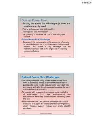 6/22/2020
Optimal Power Flow
Among the above the following objectives are
most commonly used:
Fuel or active power cost optimisation
Active power loss minimisation
VAr planning to minimise the cost of reactive power
support
Optimal Power Flow Challenges
Because of the consideration of large number of variety
of constraints and due to non linearity of mathematical
models OPF poses a big challenge for the
mathematicians as well as for engineers in obtaining
optimum solutions.
6/22/2020 Stamford University Bangladesh 187
Optimal Power Flow Challenges
The deregulated electricity market seeks answer from
OPF, to address a variety of different types of market
participants, data model requirements and real time
processing and selection of appropriate costing for each
unbundled service evaluation.
To cope up with response time requirements, modelling
of externalities (loop flow, environmental and
simultaneous transfers), practicality and sensitivity for on
line use.
How well the future OPF provide local or global control
measures to support the impact of critical contingencies,
which threaten system voltage and angle stability
simulated.
6/22/2020 Stamford University Bangladesh 188
 