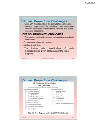 6/22/2020
Optimal Power Flow Challenges
Future OPF has to address the gamut of operation and
planning environment in providing new generation
facilities, unbundled transmission services and other
resources allocations.
OPF SOLUTION METHODOLOGIES
The solution methodologies can be broadly grouped in to
two namely:
Conventional (classical) methods
Intelligent methods.
The further sub classification of each
methodology is given below as per the Tree
diagram.
6/22/2020 Stamford University Bangladesh 189
Optimal Power Flow Challenges
6/22/2020 Stamford University Bangladesh 190
 