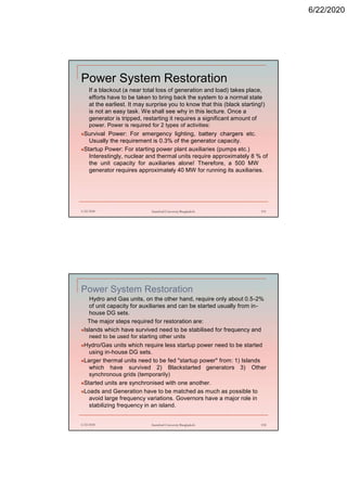 6/22/2020
Power System Restoration
If a blackout (a near total loss of generation and load) takes place,
efforts have to be taken to bring back the system to a normal state
at the earliest. It may surprise you to know that this (black starting!)
is not an easy task. We shall see why in this lecture. Once a
generator is tripped, restarting it requires a significant amount of
power. Power is required for 2 types of activities:
Survival Power: For emergency lighting, battery chargers etc.
Usually the requirement is 0.3% of the generator capacity.
Startup Power: For starting power plant auxiliaries (pumps etc.)
Interestingly, nuclear and thermal units require approximately 8 % of
the unit capacity for auxiliaries alone! Therefore, a 500 MW
generator requires approximately 40 MW for running its auxiliaries.
6/22/2020 Stamford University Bangladesh 191
Power System Restoration
Hydro and Gas units, on the other hand, require only about 0.5-2%
of unit capacity for auxiliaries and can be started usually from in-
house DG sets.
The major steps required for restoration are:
Islands which have survived need to be stabilised for frequency and
need to be used for starting other units
Hydro/Gas units which require less startup power need to be started
using in-house DG sets.
Larger thermal units need to be fed "startup power" from: 1) Islands
which have survived 2) Blackstarted generators 3) Other
synchronous grids (temporarily)
Started units are synchronised with one another.
Loads and Generation have to be matched as much as possible to
avoid large frequency variations. Governors have a major role in
stabilizing frequency in an island.
6/22/2020 Stamford University Bangladesh 192
 
