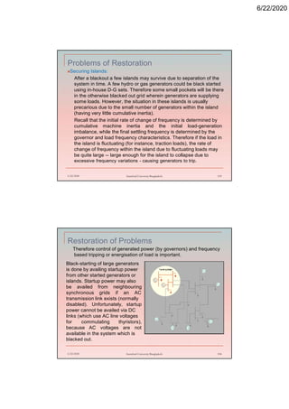 6/22/2020
Problems of Restoration
Securing Islands:
After a blackout a few islands may survive due to separation of the
system in time. A few hydro or gas generators could be black started
using in-house D-G sets. Therefore some small pockets will be there
in the otherwise blacked out grid wherein generators are supplying
some loads. However, the situation in these islands is usually
precarious due to the small number of generators within the island
(having very little cumulative inertia).
Recall that the initial rate of change of frequency is determined by
cumulative machine inertia and the initial load-generation
imbalance, while the final settling frequency is determined by the
governor and load frequency characteristics. Therefore if the load in
the island is fluctuating (for instance, traction loads), the rate of
change of frequency within the island due to fluctuating loads may
be quite large -- large enough for the island to collapse due to
excessive frequency variations - causing generators to trip.
6/22/2020 Stamford University Bangladesh 193
Restoration of Problems
Therefore control of generated power (by governors) and frequency
based tripping or energisation of load is important.
6/22/2020 Stamford University Bangladesh 194
Black-starting of large generators
is done by availing startup power
from other started generators or
islands. Startup power may also
be availed from neighbouring
synchronous grids if an AC
transmission link exists (normally
disabled). Unfortunately, startup
power cannot be availed via DC
links (which use AC line voltages
for commutating thyristors),
because AC voltages are not
available in the system which is
blacked out.
 