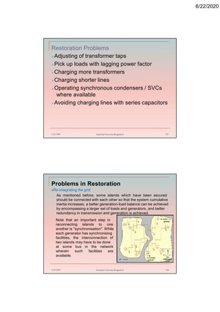 6/22/2020
Restoration Problems
Adjusting of transformer taps
Pick up loads with lagging power factor
Charging more transformers
Charging shorter lines
Operating synchronous condensers / SVCs
where available
Avoiding charging lines with series capacitors
6/22/2020 Stamford University Bangladesh 197
Problems in Restoration
Re-integrating the grid
As mentioned before, some islands which have been secured
should be connected with each other so that the system cumulative
inertia increases, a better generation-load balance can be achieved
by encompassing a larger set of loads and generators, and better
redundancy in transmission and generation is achieved.
6/22/2020 Stamford University Bangladesh 198
Note that an important step in
reconnecting islands to one
another is "synchronisation". While
each generator has synchronising
facilities, the interconnection of
two islands may have to be done
at some bus in the network
wherein such facilities are
available.
 