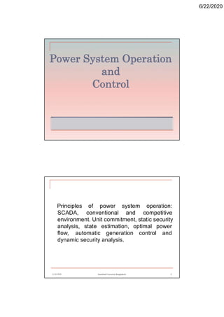 6/22/2020
Power System Operation
and
Control
6/22/2020 Stamford University Bangladesh 2
Principles of power system operation:
SCADA, conventional and competitive
environment. Unit commitment, static security
analysis, state estimation, optimal power
flow, automatic generation control and
dynamic security analysis.
 
