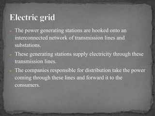  The power generating stations are hooked onto an
interconnected network of transmission lines and
substations.
 These generating stations supply electricity through these
transmission lines.
 The companies responsible for distribution take the power
coming through these lines and forward it to the
consumers.
 