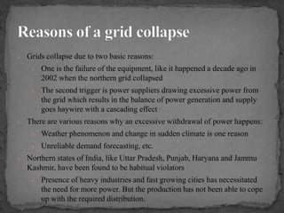  Grids collapse due to two basic reasons:
 One is the failure of the equipment, like it happened a decade ago in
2002 when the northern grid collapsed
 The second trigger is power suppliers drawing excessive power from
the grid which results in the balance of power generation and supply
goes haywire with a cascading effect
 There are various reasons why an excessive withdrawal of power happens:
 Weather phenomenon and change in sudden climate is one reason
 Unreliable demand forecasting, etc.
 Northern states of India, like Uttar Pradesh, Punjab, Haryana and Jammu
Kashmir, have been found to be habitual violators
 Presence of heavy industries and fast growing cities has necessitated
the need for more power. But the production has not been able to cope
up with the required distribution.
 
