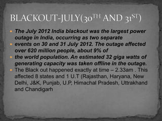  The July 2012 India blackout was the largest power
outage in India, occurring as two separate
 events on 30 and 31 July 2012. The outage affected
over 620 million people, about 9% of
 the world population. An estimated 32 giga watts of
generating capacity was taken offline in the outage.
 The Black out happened exactly at time – 2.33am . This
affected 8 states and 1 U.T (Rajasthan, Haryana, New
Delhi, J&K, Punjab, U.P, Himachal Pradesh, Uttrakhand
and Chandigarh
 