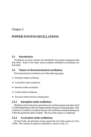 Chapter 2
POWER SYSTEM OSCILLATIONS
2.1 Introduction
Oscillationsin power systems are classified by the systemcomponentsthat
they effect. Some of the major system collapses attributed to oscillations are
described.
2.2 Nature of electromechanicaloscillations
Electromechanical oscillationsare of the following types:
B Intraplant mode oscillations
rn Local plant mode oscillations
Interarea mode oscillations
rn Control mode oscillations
rn Torsional modes between rotating plant
2.2.1 Intraplant mode oscillations
Machinesonthesamepowergenerationsiteoscillateagainsteachotherat2.0
to 3.0Hz depending on theunit ratings and thereactanceconnectingthem. This
oscillationis termed as intraplant because the oscillationsmanifest themselves
within the generation plant complex. The rest of the systemis unaffected.
2.2.2 Local plant mode oscillations
In local mode, one generator swings against the rest of the system at 1.0to
2.0 Hz. The variation in speed of a generator is shown in Fig. 2.1.
 