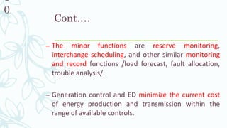 Cont.…
– The minor functions are reserve monitoring,
interchange scheduling, and other similar monitoring
and record functions /load forecast, fault allocation,
trouble analysis/.
– Generation control and ED minimize the current cost
of energy production and transmission within the
range of available controls.
1
0
 