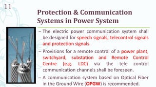 Protection & Communication
Systems in Power System
– The electric power communication system shall
be designed for speech signals, telecontrol signals
and protection signals.
– Provisions for a remote control of a power plant,
switchyard, substation and Remote Control
Centre (e.g. LDC) via the tele control
communication channels shall be foreseen.
– A communication system based on Optical Fiber
in the Ground Wire (OPGW) is recommended.
11
 