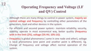 Operating Frequency and Voltage (LF
and QV) Control
12
– Although there are many things to control in power system, majorly we
control voltage and frequency by controlling other parameters of the
generators, load and other devices in the system.
– For efficient and secured power system:- maintain reliability, security,
stability, operate in most economical way, better quality (frequency
with in the limit (2%), voltage (5% HV, 10% LV)).
– Frequency is global phenomena ( same in one node and other), voltage
is local phenomena (one point and another point is different). Eg.
Change of frequency and voltage affect normal operation of the
system.
 