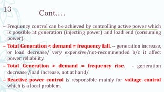 Cont.…
– Frequency control can be achieved by controlling active power which
is possible at generation (injecting power) and load end (consuming
power).
– Total Generation < demand = frequency fall. -- generation increase,
or load decrease/ very expensive/not-recommended b/c it affect
power reliability.
– Total Generation > demand = frequency rise. – generation
decrease /load increase, not at hand/
– Reactive power control is responsible mainly for voltage control
which is a local problem.
13
 