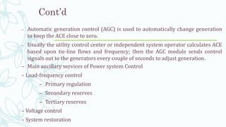 Cont’d
– Main ancillary services of Power system Control
– Load-frequency control
– Primary regulation
– Secondary reserves
– Tertiary reserves
– Voltage control
– System restoration
– Automatic generation control (AGC) is used to automatically change generation
to keep the ACE close to zero.
– Usually the utility control center or independent system operator calculates ACE
based upon tie-line flows and frequency; then the AGC module sends control
signals out to the generators every couple of seconds to adjust generation.
15
 