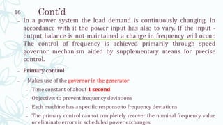 Cont’d
– In a power system the load demand is continuously changing. In
accordance with it the power input has also to vary. If the input -
output balance is not maintained a change in frequency will occur.
The control of frequency is achieved primarily through speed
governor mechanism aided by supplementary means for precise
control.
– Primary control
– – Makes use of the governor in the generator
– Time constant of about 1 second
– Objective: to prevent frequency deviations
– Each machine has a specific response to frequency deviations
– The primary control cannot completely recover the nominal frequency value
or eliminate errors in scheduled power exchanges
16
 