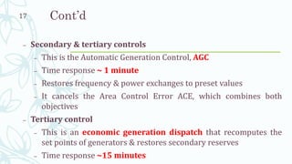 Cont’d
– Secondary & tertiary controls
– This is the Automatic Generation Control, AGC
– Time response ~ 1 minute
– Restores frequency & power exchanges to preset values
– It cancels the Area Control Error ACE, which combines both
objectives
– Tertiary control
– This is an economic generation dispatch that recomputes the
set points of generators & restores secondary reserves
– Time response ~15 minutes
17
 