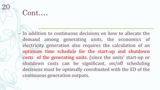 20
– In addition to continuous decisions on how to allocate the
demand among generating units, the economics of
electricity generation also requires the calculation of an
optimum time schedule for the start-up and shutdown
costs of the generating units. (since the units’ start-up or
shutdown costs can be significant, on/off scheduling
decisions must be optimally coordinated with the ED of the
continuous generation outputs.
Cont.…
 