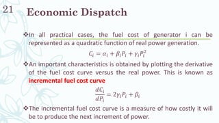 21
❖In all practical cases, the fuel cost of generator i can be
represented as a quadratic function of real power generation.
𝐶𝑖 = 𝛼𝑖 + 𝛽𝑖 𝑃𝑖 + 𝛾𝑖 𝑃𝑖
2
❖An important characteristics is obtained by plotting the derivative
of the fuel cost curve versus the real power. This is known as
incremental fuel cost curve
𝑑𝐶𝑖
𝑑𝑃𝑖
= 2𝛾𝑖 𝑃𝑖 + 𝛽𝑖
❖The incremental fuel cost curve is a measure of how costly it will
be to produce the next increment of power.
Economic Dispatch
 
