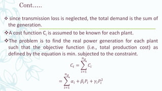 Cont.….
❖ since transmission loss is neglected, the total demand is the sum of
the generation.
❖A cost function Ci is assumed to be known for each plant.
❖The problem is to find the real power generation for each plant
such that the objective function (i.e., total production cost) as
defined by the equation is min. subjected to the constraint.
𝐶𝑡 = ෍
𝑖=1
𝑛 𝑔
𝐶𝑖
= ෍
𝑖=1
𝑛 𝑔
𝛼𝑖 + 𝛽𝑖 𝑃𝑖 + 𝛾𝑖 𝑃𝑖
2
 