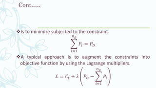 Cont.….
❖Is to minimize subjected to the constraint.
෍
𝑖=1
𝑛 𝑔
𝑃𝑖 = 𝑃 𝐷
❖A typical approach is to augment the constraints into
objective function by using the Lagrange multipliers.
ℒ = 𝐶𝑡 + 𝜆 𝑃 𝐷 − ෍
𝑖=1
𝑛 𝑔
𝑃𝑖
 