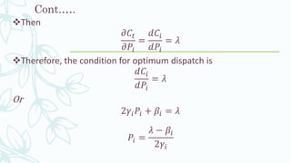 Cont.….
❖Then
𝜕𝐶𝑡
𝜕𝑃𝑖
=
𝑑𝐶𝑖
𝑑𝑃𝑖
= 𝜆
❖Therefore, the condition for optimum dispatch is
𝑑𝐶𝑖
𝑑𝑃𝑖
= 𝜆
Or
2𝛾𝑖 𝑃𝑖 + 𝛽𝑖 = 𝜆
𝑃𝑖 =
𝜆 − 𝛽𝑖
2𝛾𝑖
 