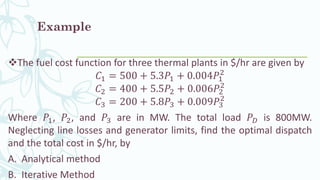 Example
❖The fuel cost function for three thermal plants in $/hr are given by
𝐶1 = 500 + 5.3𝑃1 + 0.004𝑃1
2
𝐶2 = 400 + 5.5𝑃2 + 0.006𝑃2
2
𝐶3 = 200 + 5.8𝑃3 + 0.009𝑃3
2
Where 𝑃1, 𝑃2, and 𝑃3 are in MW. The total load 𝑃 𝐷 is 800MW.
Neglecting line losses and generator limits, find the optimal dispatch
and the total cost in $/hr, by
A. Analytical method
B. Iterative Method
 