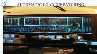 AUTOMATIC LOAD DISPATCHING35
– The Load Dispatch Department is the nerve center for the
operation, planning, monitoring and control of the power system.
Electricity cannot be stored and has to be produced when it is
needed. It is therefore essential that power system is planned and
operated optimally & economically. This is the main objective of
Load Dispatch Centre.
 