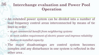 Interchange evaluation and Power Pool
Operation
36
– An extended power system can be divided into a number of
load frequency control areas interconnected by means of tie
lines in order
– to get commercial benefit from neighboring systems
– to meet sudden requirement of electric power and improve reliability
– Reduce in installed capacity.
– The major disadvantages are control system becomes
complex and any disturbance in one system is reflected in the
other area .
 