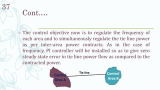 37
– The control objective now is to regulate the frequency of
each area and to simultaneously regulate the tie line power
as per inter-area power contracts. As in the case of
frequency, PI controller will be installed so as to give zero
steady state error in tie line power flow as compared to the
contracted power.
Cont.…
Control
Area A
Control
Area B
Tie line
 