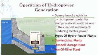 Operation of Hydropower
Generation
– Generation of electricity
by hydropower (potential
energy in stored water) is one
of the cleanest methods of
producing electric power.
– Types Of Hydro-Power Plants
– Conventional Plants
– Pumped Storage Plant
– Run-Of-River Plant
4
 