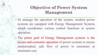 Objective of Power System
Management
– To manage the operation of the system, modern power
systems are equipped with Energy Management Systems
which coordinates various control functions in system
operation.
– The prime goal of Energy Management systems is the
secure and economic operation of power systems to ensure
uninterrupted, safe flow of power to customers at
minimum cost.
5
 