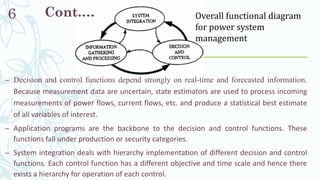 Cont.…
– Decision and control functions depend strongly on real-time and forecasted information.
Because measurement data are uncertain, state estimators are used to process incoming
measurements of power flows, current flows, etc. and produce a statistical best estimate
of all variables of interest.
– Application programs are the backbone to the decision and control functions. These
functions fall under production or security categories.
– System integration deals with hierarchy implementation of different decision and control
functions. Each control function has a different objective and time scale and hence there
exists a hierarchy for operation of each control.
6 Overall functional diagram
for power system
management
 