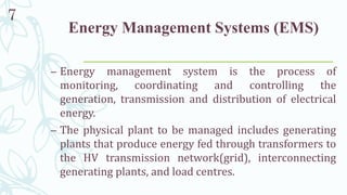 Energy Management Systems (EMS)
– Energy management system is the process of
monitoring, coordinating and controlling the
generation, transmission and distribution of electrical
energy.
– The physical plant to be managed includes generating
plants that produce energy fed through transformers to
the HV transmission network(grid), interconnecting
generating plants, and load centres.
7
 