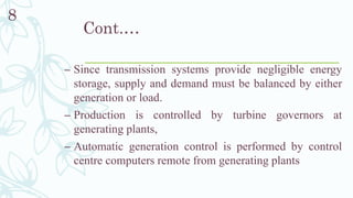 Cont.…
– Since transmission systems provide negligible energy
storage, supply and demand must be balanced by either
generation or load.
– Production is controlled by turbine governors at
generating plants,
– Automatic generation control is performed by control
centre computers remote from generating plants
8
 