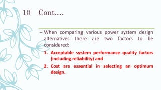 Cont.…
– When comparing various power system design
alternatives there are two factors to be
considered:
1. Acceptable system performance quality factors
(including reliability) and
2. Cost are essential in selecting an optimum
design.
10
 