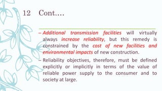 Cont.…
– Additional transmission facilities will virtually
always increase reliability, but this remedy is
constrained by the cost of new facilities and
environmental impacts of new construction.
– Reliability objectives, therefore, must be defined
explicitly or implicitly in terms of the value of
reliable power supply to the consumer and to
society at large.
12
 