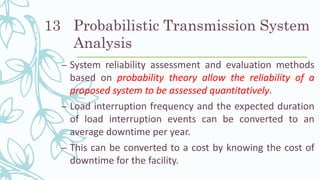 Probabilistic Transmission System
Analysis
– System reliability assessment and evaluation methods
based on probability theory allow the reliability of a
proposed system to be assessed quantitatively.
– Load interruption frequency and the expected duration
of load interruption events can be converted to an
average downtime per year.
– This can be converted to a cost by knowing the cost of
downtime for the facility.
13
 